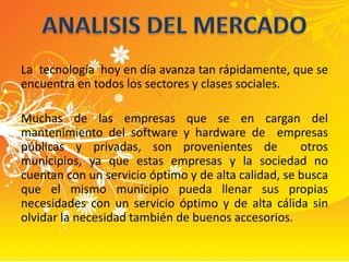 La  tecnología  hoy en día avanza tan rápidamente, que se encuentra en todos los sectores y clases sociales.Muchas de las empresas que se en cargan del mantenimiento del software y hardware de  empresas públicas y privadas, son provenientes de  otros municipios, ya que estas empresas y la sociedad no cuentan con un servicio óptimo y de alta calidad, se busca que el mismo municipio pueda llenar sus propias necesidades con un servicio óptimo y de alta cálida sin olvidar la necesidad también de buenos accesorios. ANALISIS DEL MERCADO