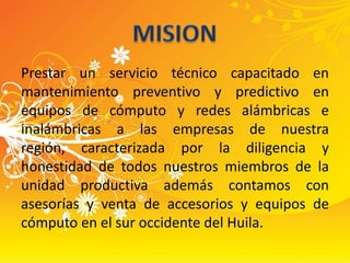 Prestar un servicio técnico capacitado en mantenimiento preventivo y predictivo en equipos de cómputo y redes alámbricas e inalámbricas a las empresas de nuestra región, caracterizada por la diligencia y honestidad de todos nuestros miembros de la unidad productiva además contamos con asesorías y venta de accesorios y equipos de cómputo en el sur occidente del Huila.MISION