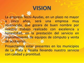 La empresa Tecni-Ayudas, en un plazo no mayor a cinco años, será una empresa muy reconocida, que gozara de buen nombre por nuestro trabajo realizado con excelencia y honestidad, en la prestación del servicio en mantenimiento de equipos de cómputo y venta de accesorios.Proyectamos estar presentes en los municipios de La Plata y Tesalia llevando nuestro servicio con calidad y prontitud.VISION