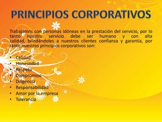 Trabajamos con personas idóneas en la prestación del servicio, por lo tanto nuestro servicio debe ser humano y con alta calidad, brindándoles a nuestros clientes confianza y garantía, por tanto nuestros principios corporativos son:CalidadHonestidadRespetoCompromisoDiligenciaResponsabilidadAmor por la empresaToleranciaPRINCIPIOS CORPORATIVOS
