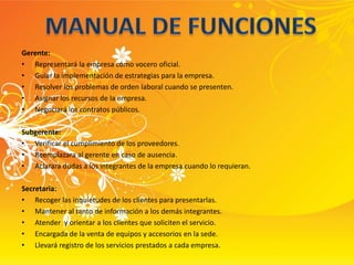 MANUAL DE FUNCIONESGerente:Representará la empresa como vocero oficial.Guiar la implementación de estrategias para la empresa.Resolver los problemas de orden laboral cuando se presenten.Asignar los recursos de la empresa.Negociará los contratos públicos.Subgerente:Verificar el cumplimiento de los proveedores.Reemplazara al gerente en caso de ausencia.Aclarara dudas a los integrantes de la empresa cuando lo requieran. Secretaria:Recoger las inquietudes de los clientes para presentarlas.Mantener al tanto de información a los demás integrantes.Atender  y orientar a los clientes que soliciten el servicio.Encargada de la venta de equipos y accesorios en la sede.Llevará registro de los servicios prestados a cada empresa.