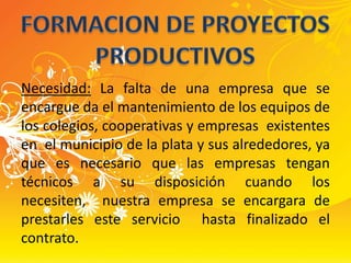 FORMACION DE PROYECTOS PRODUCTIVOSNecesidad: La falta de una empresa que se encargue da el mantenimiento de los equipos de los colegios, cooperativas y empresas  existentes en  el municipio de la plata y sus alrededores, ya que es necesario que las empresas tengan técnicos a su disposición cuando los necesiten,  nuestra empresa se encargara de prestarles este servicio  hasta finalizado el contrato. 