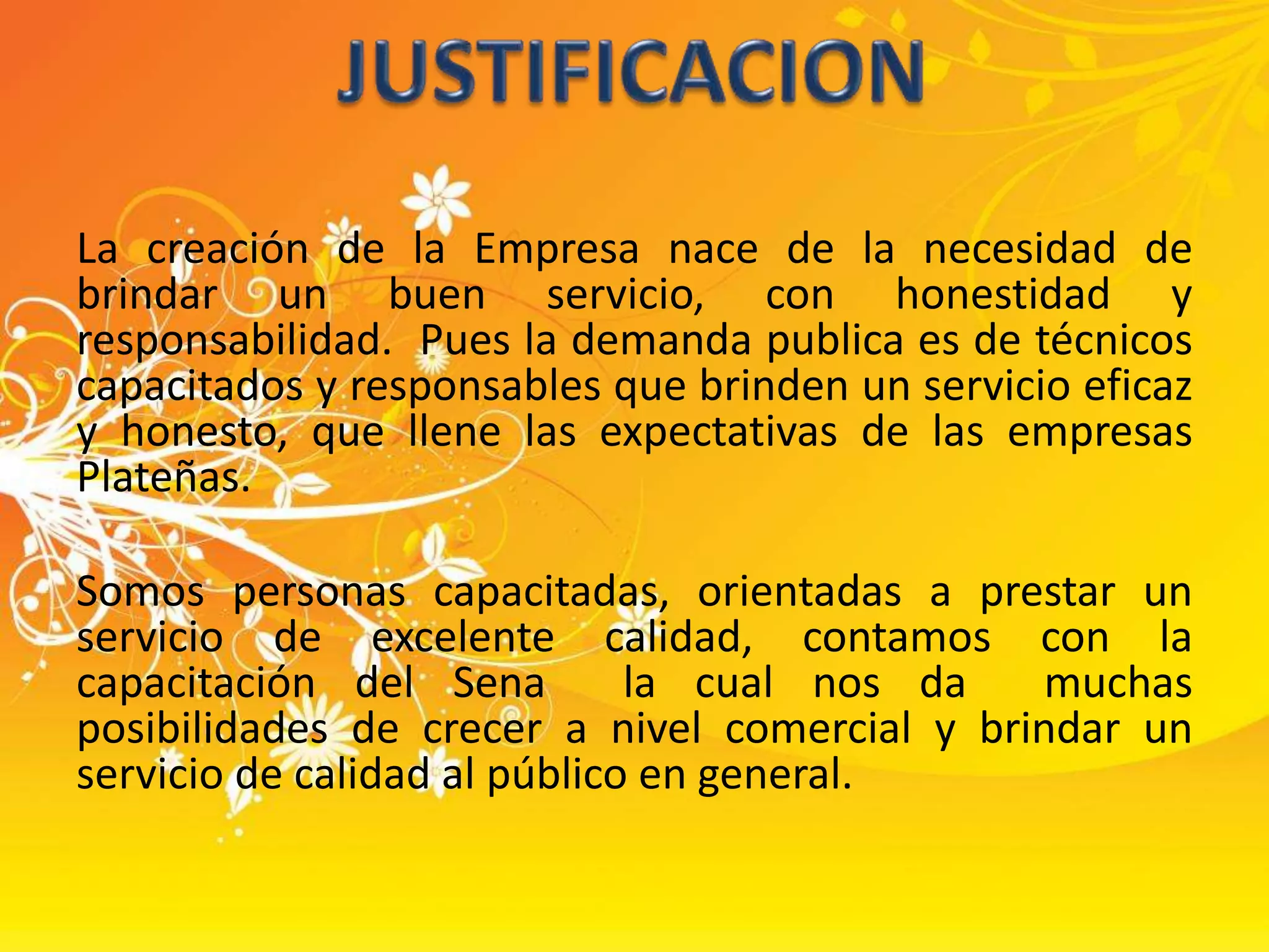 La creación de la Empresa nace de la necesidad de brindar un buen servicio, con honestidad y responsabilidad.  Pues la demanda publica es de técnicos capacitados y responsables que brinden un servicio eficaz y honesto, que llene las expectativas de las empresas Plateñas.Somos personas capacitadas, orientadas a prestar un servicio de excelente calidad, contamos con la capacitación del Sena  la cual nos da  muchas  posibilidades de crecer a nivel comercial y brindar un servicio de calidad al público en general.JUSTIFICACION
