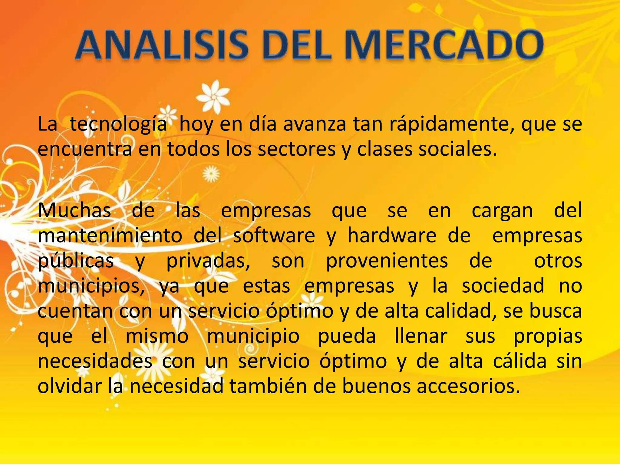 La  tecnología  hoy en día avanza tan rápidamente, que se encuentra en todos los sectores y clases sociales.Muchas de las empresas que se en cargan del mantenimiento del software y hardware de  empresas públicas y privadas, son provenientes de  otros municipios, ya que estas empresas y la sociedad no cuentan con un servicio óptimo y de alta calidad, se busca que el mismo municipio pueda llenar sus propias necesidades con un servicio óptimo y de alta cálida sin olvidar la necesidad también de buenos accesorios. ANALISIS DEL MERCADO