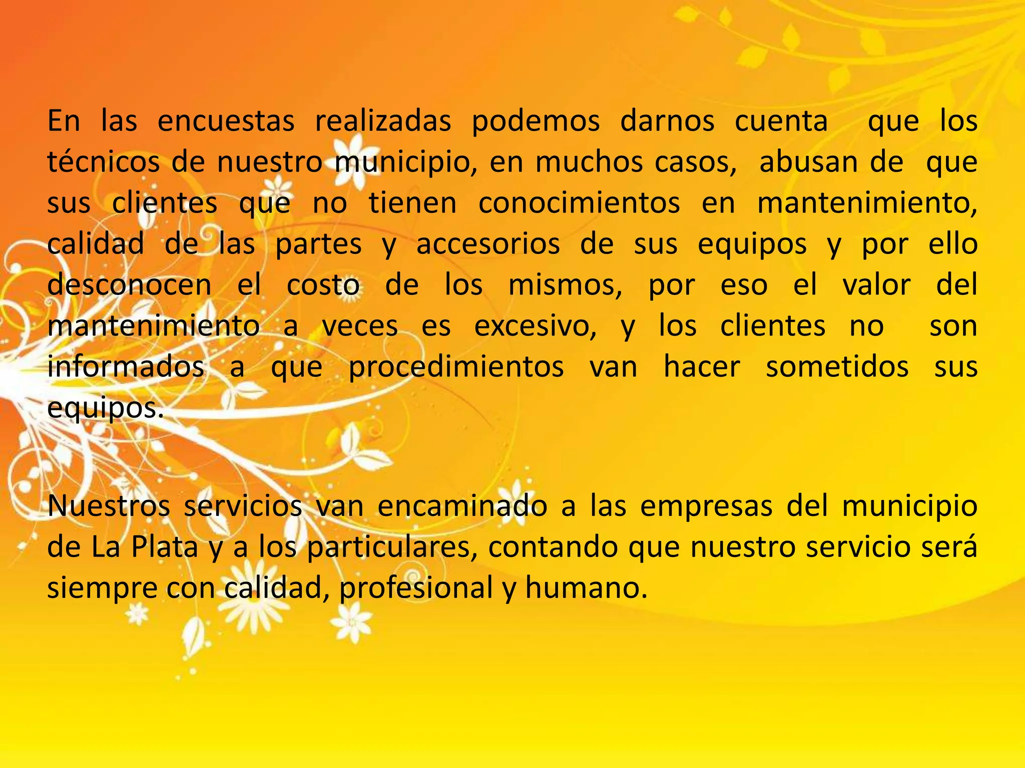En las encuestas realizadas podemos darnos cuenta  que los técnicos de nuestro municipio, en muchos casos,  abusan de  que sus clientes que no tienen conocimientos en mantenimiento, calidad de las partes y accesorios de sus equipos y por ello desconocen el costo de los mismos, por eso el valor del mantenimiento a veces es excesivo, y los clientes no  son informados a que procedimientos van hacer sometidos sus equipos.  Nuestros servicios van encaminado a las empresas del municipio de La Plata y a los particulares, contando que nuestro servicio será siempre con calidad, profesional y humano. 