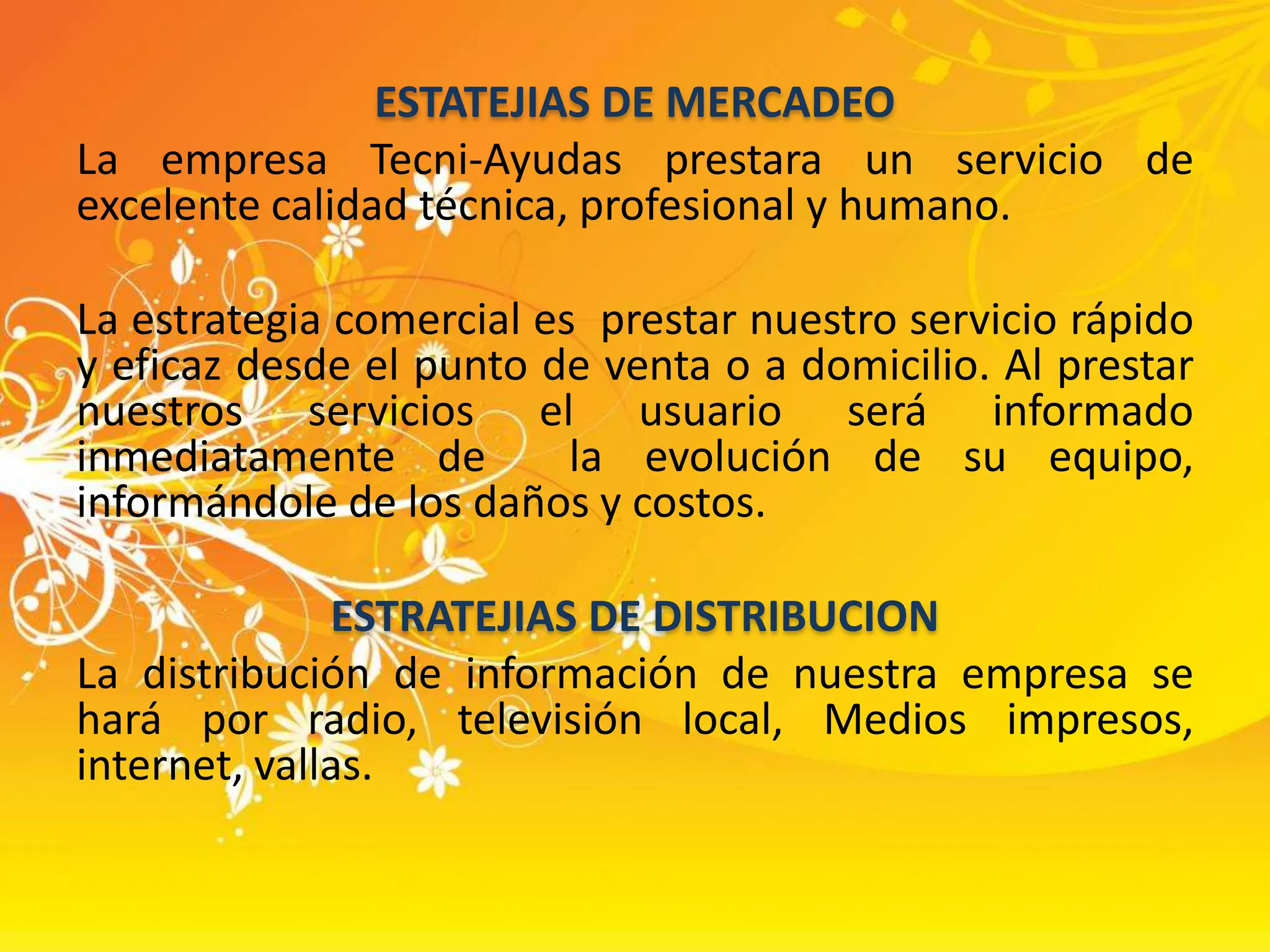 ESTATEJIAS DE MERCADEOLa empresa Tecni-Ayudas prestara un servicio de excelente calidad técnica, profesional y humano. La estrategia comercial es  prestar nuestro servicio rápido y eficaz desde el punto de venta o a domicilio. Al prestar nuestros servicios el usuario será informado inmediatamente de  la evolución de su equipo, informándole de los daños y costos.ESTRATEJIAS DE DISTRIBUCIONLa distribución de información de nuestra empresa se hará por radio, televisión local, Medios impresos, internet, vallas.