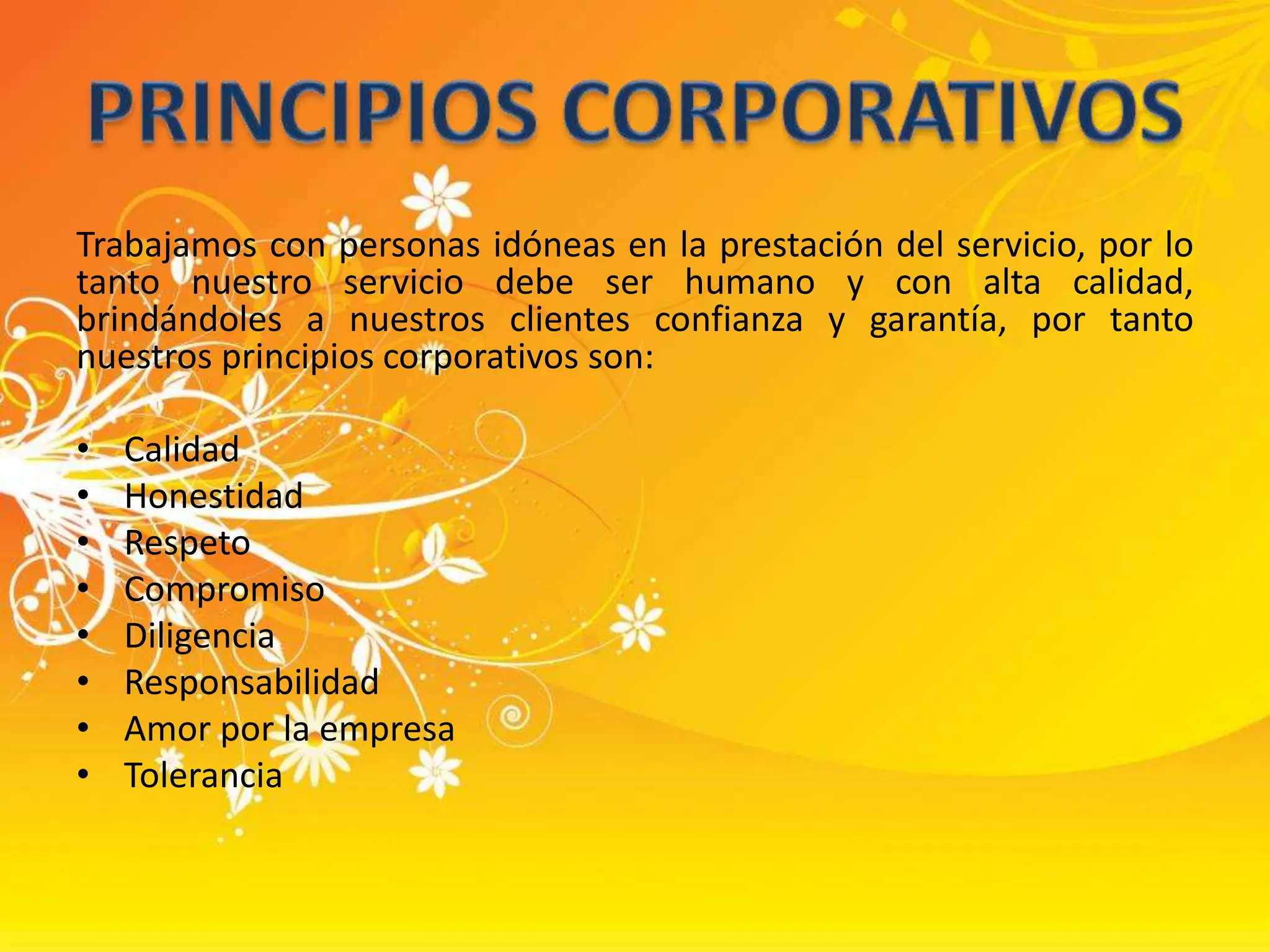 Trabajamos con personas idóneas en la prestación del servicio, por lo tanto nuestro servicio debe ser humano y con alta calidad, brindándoles a nuestros clientes confianza y garantía, por tanto nuestros principios corporativos son:CalidadHonestidadRespetoCompromisoDiligenciaResponsabilidadAmor por la empresaToleranciaPRINCIPIOS CORPORATIVOS