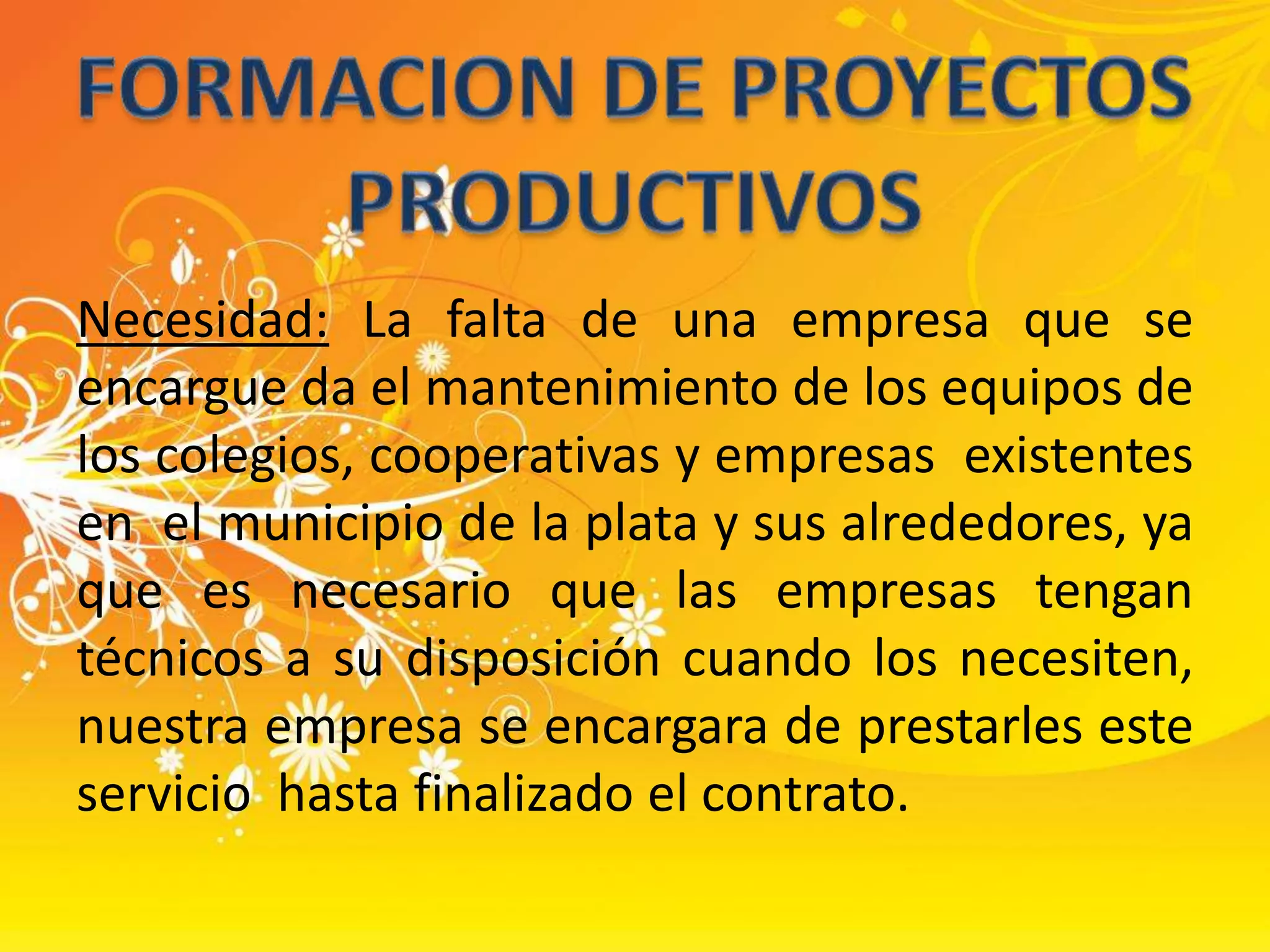 FORMACION DE PROYECTOS PRODUCTIVOSNecesidad: La falta de una empresa que se encargue da el mantenimiento de los equipos de los colegios, cooperativas y empresas  existentes en  el municipio de la plata y sus alrededores, ya que es necesario que las empresas tengan técnicos a su disposición cuando los necesiten,  nuestra empresa se encargara de prestarles este servicio  hasta finalizado el contrato. 