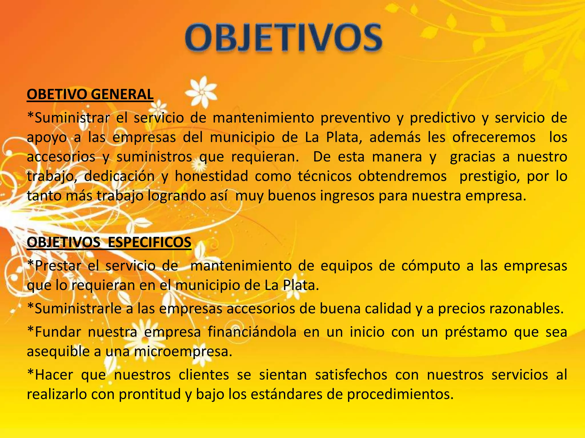 OBJETIVOSOBETIVO GENERAL*Suministrar el servicio de mantenimiento preventivo y predictivo y servicio de apoyo a las empresas del municipio de La Plata, además les ofreceremos  los accesorios y suministros que requieran.  De esta manera y  gracias a nuestro trabajo, dedicación y honestidad como técnicos obtendremos  prestigio, por lo tanto más trabajo logrando así  muy buenos ingresos para nuestra empresa.OBJETIVOS  ESPECIFICOS*Prestar el servicio de  mantenimiento de equipos de cómputo a las empresas que lo requieran en el municipio de La Plata.*Suministrarle a las empresas accesorios de buena calidad y a precios razonables.*Fundar nuestra empresa financiándola en un inicio con un préstamo que sea asequible a una microempresa.*Hacer que nuestros clientes se sientan satisfechos con nuestros servicios al realizarlo con prontitud y bajo los estándares de procedimientos.