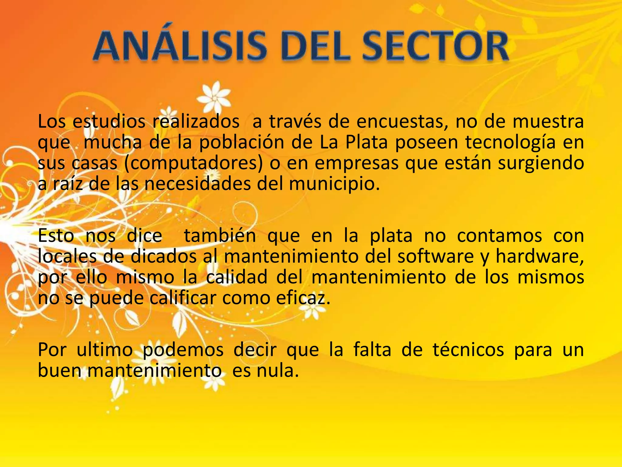 Los estudios realizados  a través de encuestas, no de muestra que  mucha de la población de La Plata poseen tecnología en sus casas (computadores) o en empresas que están surgiendo a raíz de las necesidades del municipio.Esto nos dice  también que en la plata no contamos con  locales de dicados al mantenimiento del software y hardware, por ello mismo la calidad del mantenimiento de los mismos no se puede calificar como eficaz.Por ultimo podemos decir que la falta de técnicos para un buen mantenimiento  es nula.ANÁLISIS DEL SECTOR