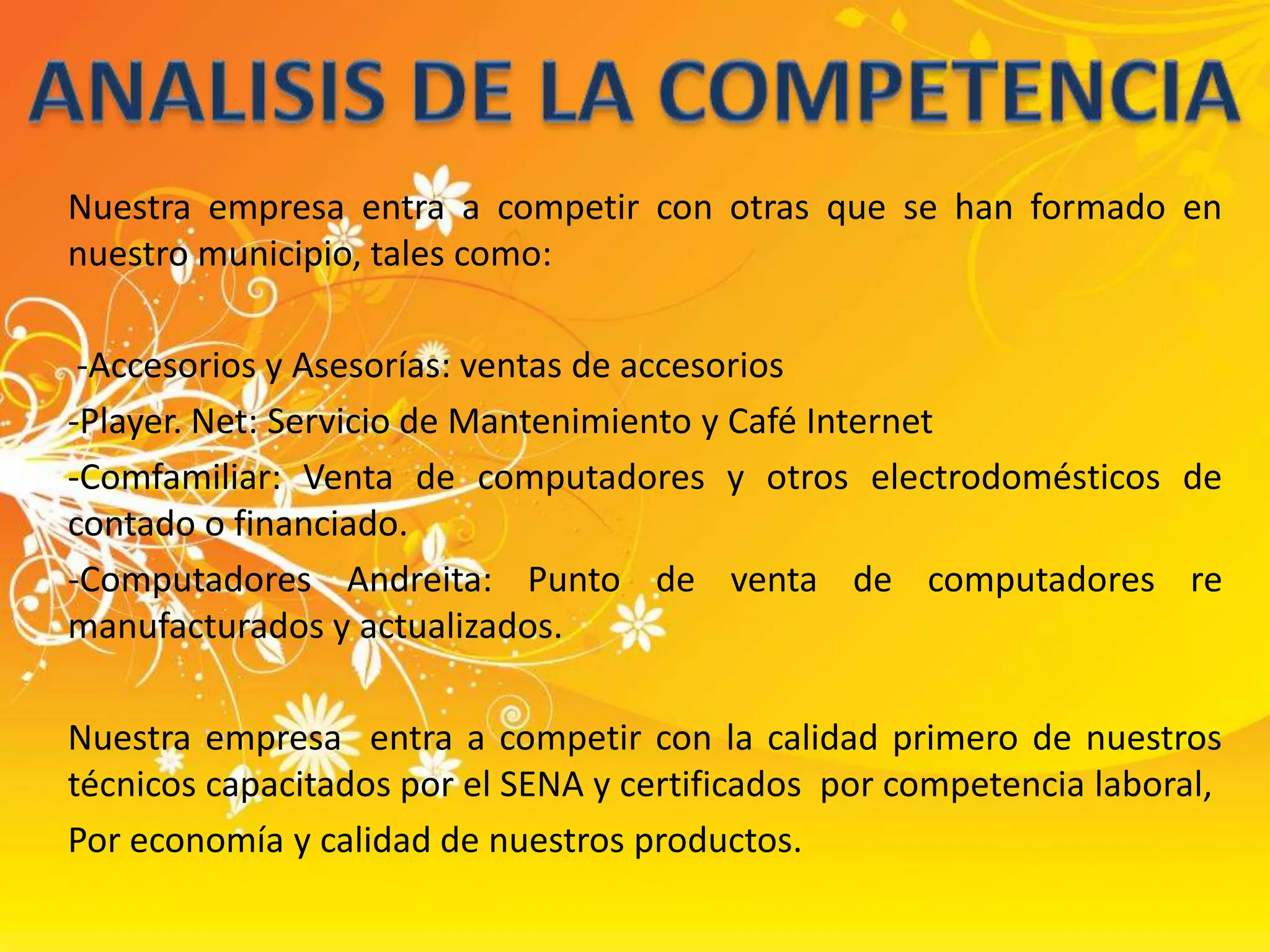 ANALISIS DE LA COMPETENCIANuestra empresa entra a competir con otras que se han formado en nuestro municipio, tales como: -Accesorios y Asesorías: ventas de accesorios-Player. Net: Servicio de Mantenimiento y Café Internet-Comfamiliar: Venta de computadores y otros electrodomésticos de contado o financiado.-Computadores Andreita: Punto de venta de computadores re manufacturados y actualizados.Nuestra empresa  entra a competir con la calidad primero de nuestros técnicos capacitados por el SENA y certificados  por competencia laboral,Por economía y calidad de nuestros productos.