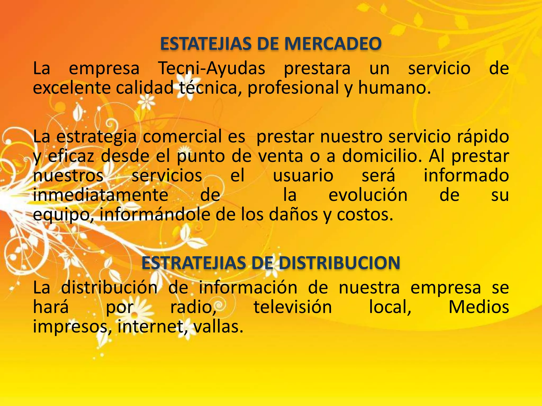 ESTATEJIAS DE MERCADEOLa empresa Tecni-Ayudas prestara un servicio de excelente calidad técnica, profesional y humano. La estrategia comercial es  prestar nuestro servicio rápido y eficaz desde el punto de venta o a domicilio. Al prestar nuestros servicios el usuario será informado inmediatamente de  la evolución de su equipo, informándole de los daños y costos.ESTRATEJIAS DE DISTRIBUCIONLa distribución de información de nuestra empresa se hará por radio, televisión local, Medios impresos, internet, vallas.