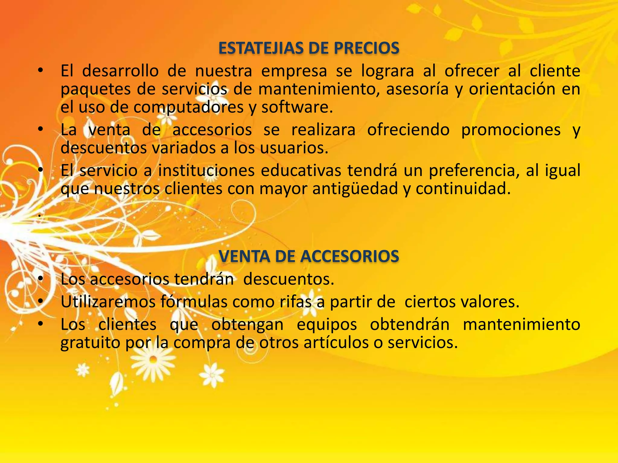 ESTATEJIAS DE PRECIOSEl desarrollo de nuestra empresa se lograra al ofrecer al cliente paquetes de servicios de mantenimiento, asesoría y orientación en el uso de computadores y software. La venta de accesorios se realizara ofreciendo promociones y descuentos variados a los usuarios.El servicio a instituciones educativas tendrá un preferencia, al igual que nuestros clientes con mayor antigüedad y continuidad..VENTA DE ACCESORIOSLos accesorios tendrán  descuentos.Utilizaremos fórmulas como rifas a partir de  ciertos valores. Los clientes que obtengan equipos obtendrán mantenimiento gratuito por la compra de otros artículos o servicios.