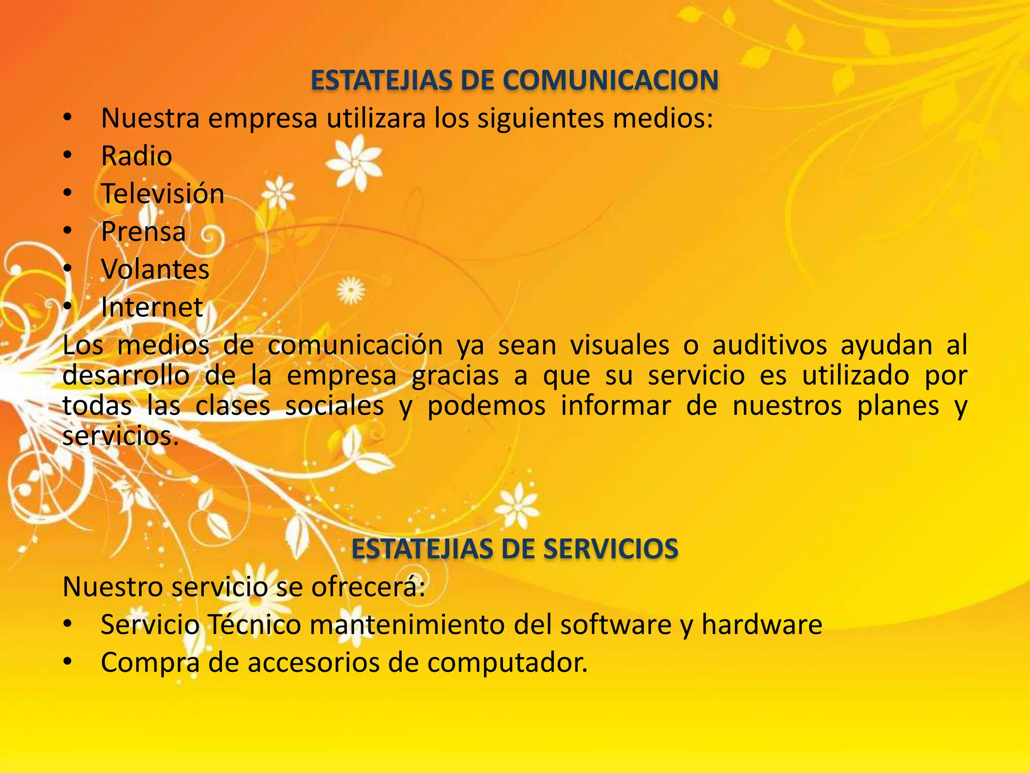 ESTATEJIAS DE COMUNICACIONNuestra empresa utilizara los siguientes medios:Radio   Televisión PrensaVolantesInternetLos medios de comunicación ya sean visuales o auditivos ayudan al desarrollo de la empresa gracias a que su servicio es utilizado por todas las clases sociales y podemos informar de nuestros planes y servicios.ESTATEJIAS DE SERVICIOSNuestro servicio se ofrecerá:Servicio Técnico mantenimiento del software y hardwareCompra de accesorios de computador.
