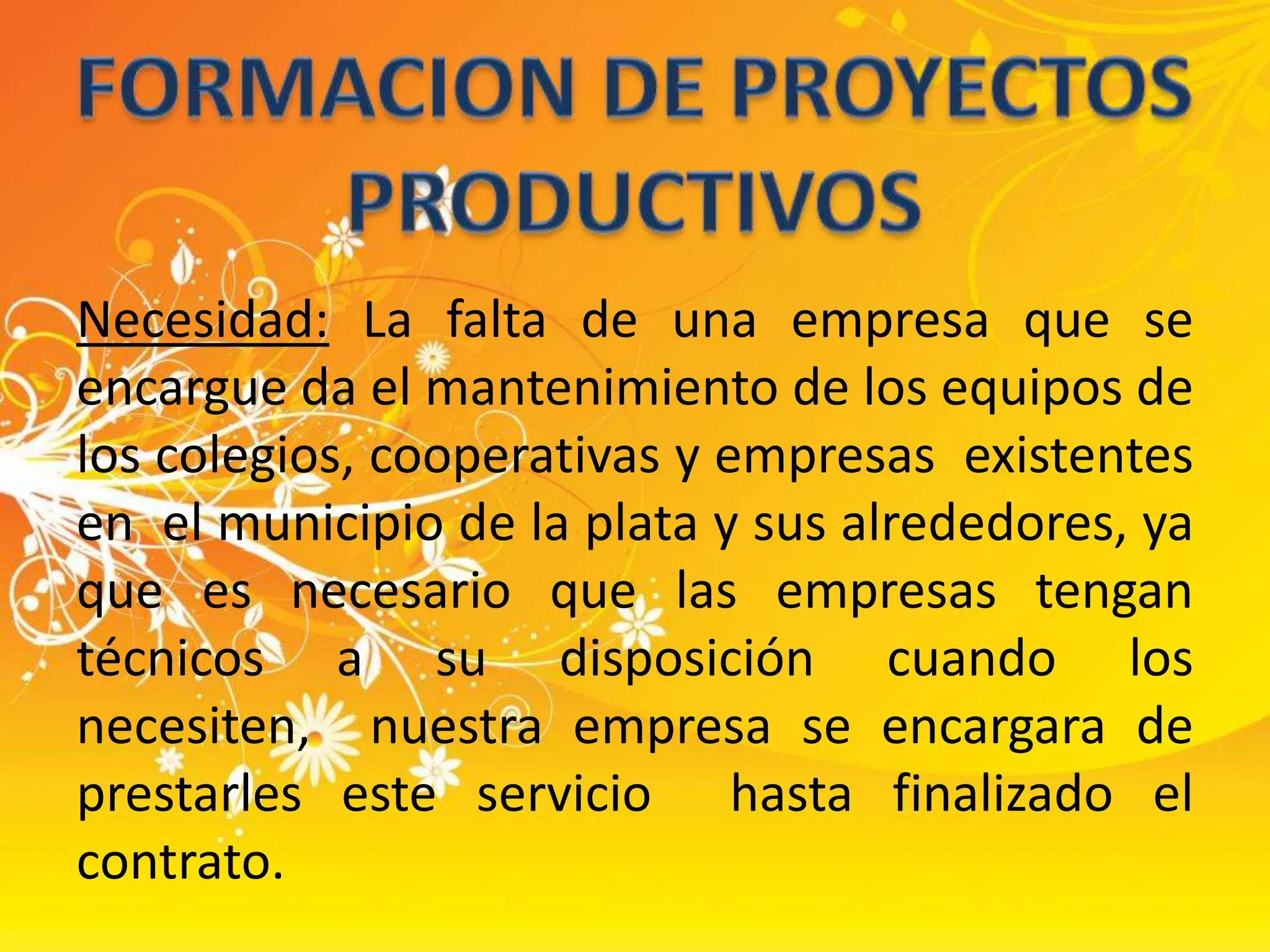 FORMACION DE PROYECTOS PRODUCTIVOSNecesidad: La falta de una empresa que se encargue da el mantenimiento de los equipos de los colegios, cooperativas y empresas  existentes en  el municipio de la plata y sus alrededores, ya que es necesario que las empresas tengan técnicos a su disposición cuando los necesiten,  nuestra empresa se encargara de prestarles este servicio  hasta finalizado el contrato. 