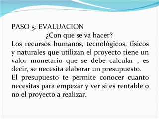 PASO 5: EVALUACION  ¿Con que se va hacer?  Los recursos humanos, tecnológicos, físicos y naturales que utilizan el proyecto tiene un valor monetario que se debe calcular , es decir, se necesita elaborar un presupuesto. El presupuesto te permite conocer cuanto necesitas para empezar y ver si es rentable o no el proyecto a realizar.  