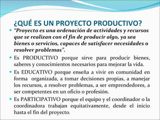 ¿QUÉ ES UN PROYECTO PRODUCTIVO? “ Proyecto es una ordenación de actividades y recursos que se realizan con el fin de producir algo, ya sea bienes o servicios, capaces de satisfacer necesidades o resolver problemas”. Es PRODUCTIVO porque sirve para producir bienes, saberes y conocimientos necesarios para mejorar la vida. Es EDUCATIVO porque enseña a vivir en comunidad en forma  organizada, a tomar decisiones propias, a manejar los recursos, a resolver problemas, a ser emprendedores, a ser competentes en un oficio o profesión.  Es PARTICIPATIVO porque el equipo y el coordinador o la coordinadora trabajan equitativamente, desde el inicio hasta el fin del proyecto .  