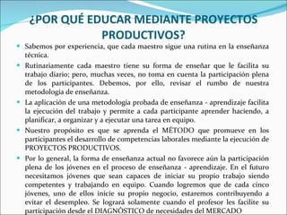 ¿POR QUÉ EDUCAR MEDIANTE PROYECTOS PRODUCTIVOS? Sabemos por experiencia, que cada maestro sigue una rutina en la enseñanza técnica. Rutinariamente cada maestro tiene su forma de enseñar que le facilita su trabajo diario; pero, muchas veces, no toma en cuenta la participación plena de los participantes. Debemos, por ello, revisar el rumbo de nuestra metodología de enseñanza. La aplicación de una metodología probada de enseñanza - aprendizaje facilita la ejecución del trabajo y permite a cada participante aprender haciendo, a planificar, a organizar y a ejecutar una tarea en equipo. Nuestro propósito es que se aprenda el MÉTODO que promueve en los participantes el desarrollo de competencias laborales mediante la ejecución de PROYECTOS PRODUCTIVOS. Por lo general, la forma de enseñanza actual no favorece aún la participación plena de los jóvenes en el proceso de enseñanza - aprendizaje. En el futuro necesitamos jóvenes que sean capaces de iniciar su propio trabajo siendo competentes y trabajando en equipo. Cuando logremos que de cada cinco jóvenes, uno de ellos inicie su propio negocio, estaremos contribuyendo a evitar el desempleo. Se logrará solamente cuando el profesor les facilite su participación desde el DIAGNÓSTICO de necesidades del MERCADO 