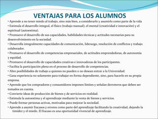 •  Aprende a no tener miedo al trabajo, sino más bien, a considerarlo y asumirlo como parte de la vida •  Estimula el desarrollo integral, el físico (trabajo manual), el mental (creatividad e innovación) y el espiritual (autoestima). •  Promueve el desarrollo de sus capacidades, habilidades técnicas y actitudes necesarias para su desenvolvimiento en la sociedad. •  Desarrolla integralmente capacidades de comunicación, liderazgo, resolución de conflictos y trabajo colaborador. •  Promueve el desarrollo de competencias empresariales, de actitudes emprendedoras, de autonomía y equidad. •  Promueve el desarrollo de capacidades creativas e innovadoras de los participantes. •  Facilita la participación plena en el proceso de desarrollo de competencias. •  Abre posibilidades de trabajo a quienes no pueden o no desean entrar a la Universidad. •  Gana experiencia no solamente para trabajar en forma dependiente, sino, para hacerlo en su propia empresa. •  Aprende que los compradores y consumidores imponen limites y señalan derroteros que deben ser tomados en cuenta. •  Convierte ideas de producción de bienes y de servicios en realidad. •  Estimula la autoestima y el aprendizaje mediante la venta de bienes y servicios. •  Puede formar personas activas, motivadas para mejorar la sociedad. •  Aprende a asumir fracasos y errores como parte del aprendizaje facilitando la creatividad, dejando la timidez y el miedo. El fracaso es una oportunidad vivencial de aprendizaje. VENTAJAS PARA LOS ALUMNOS 
