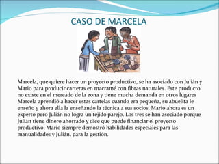 CASO DE MARCELA Marcela, que quiere hacer un proyecto productivo, se ha asociado con Julián y Mario para producir carteras en macramé con fibras naturales. Este producto  no existe en el mercado de la zona y tiene mucha demanda en otros lugares Marcela aprendió a hacer estas cartelas cuando era pequeña, su abuelita le enseño y ahora ella la enseñando la técnica a sus socios. Mario ahora es un experto pero Julián no logra un tejido parejo. Los tres se han asociado porque Julián tiene dinero ahorrado y dice que puede financiar el proyecto productivo. Mario siempre demostró habilidades especiales para las manualidades y Julián, para la gestión.  
