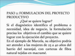 PASO 2: FORMULACION DEL PROYECTO PRODUCTIVO  ¿Qué se quiere lograr? Si el diagnóstico identifico el problema o necesidad, idea de negocio, la formulación precisa los  objetivos el cambio que se quiere lograr con la ejecución del proyecto. En el ejemplo de Marcela, su objetivo podría ser atender a las mujeres de 25 a 40 años del barrio del naranjal, con carteras de fibra natural tejidas en macramé. 