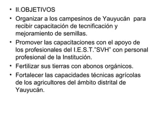 • II.OBJETIVOS
• Organizar a los campesinos de Yauyucán para
recibir capacitación de tecnificación y
mejoramiento de semillas.
• Promover las capacitaciones con el apoyo de
los profesionales del I.E.S.T.”SVH” con personal
profesional de la Institución.
• Fertilizar sus tierras con abonos orgánicos.
• Fortalecer las capacidades técnicas agrícolas
de los agricultores del ámbito distrital de
Yauyucán.

 