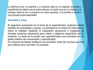 La diferencia entre un programa y un proyecto radica en la magnitud, diversidad y
especificidad del objetivo que se quiere alcanzar o la acción que se va a realizar: si es
compleja, habrá de ser un programa con varios proyectos, si es sencilla un simple o
único proyecto podrá desarrollarla
Si seguimos avanzando en la línea de la especificidad, podemos hablar
también de actividades y tareas. La actividad es el medio de intervención
sobre la realidad mediante la realización secuencial e integrada de
diversas acciones necesarias para metas y objetivos específicos de un
proyecto. La tarea es la acción que operacionaliza una actividad con un
grado máximo de concertación y especificidad.
Un conjunto de tareas configura una actividad, entre las muchas que hay
que realizar para concretar un proyecto.
Actividad y Tarea
 