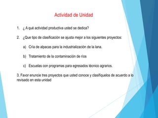 Actividad de Unidad
1. ¿ A qué actividad productiva usted se dedica?
2. ¿Que tipo de clasificación se ajusta mejor a los siguientes proyectos:
a) Cría de alpacas para la industrialización de la lana.
b) Tratamiento de la contaminación de ríos
c) Escuelas con programas para egresados técnico agrarios.
3. Favor enuncie tres proyectos que usted conoce y clasifíquelos de acuerdo a lo
revisado en esta unidad
 