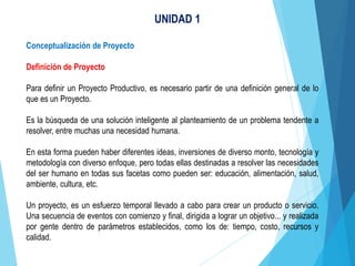 UNIDAD 1
Conceptualización de Proyecto
Definición de Proyecto
Para definir un Proyecto Productivo, es necesario partir de una definición general de lo
que es un Proyecto.
Es la búsqueda de una solución inteligente al planteamiento de un problema tendente a
resolver, entre muchas una necesidad humana.
En esta forma pueden haber diferentes ideas, inversiones de diverso monto, tecnología y
metodología con diverso enfoque, pero todas ellas destinadas a resolver las necesidades
del ser humano en todas sus facetas como pueden ser: educación, alimentación, salud,
ambiente, cultura, etc.
Un proyecto, es un esfuerzo temporal llevado a cabo para crear un producto o servicio.
Una secuencia de eventos con comienzo y final, dirigida a lograr un objetivo... y realizada
por gente dentro de parámetros establecidos, como los de: tiempo, costo, recursos y
calidad.
 