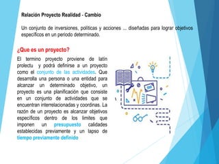 ¿Que es un proyecto?
El termino proyecto proviene de latín
prolectu y podrá definirse a un proyecto
como el conjunto de las actividades. Que
desarrolla una persona o una entidad para
alcanzar un determinado objetivo, un
proyecto es una planificación que consiste
en un conjunto de actividades que se
encuentran interrelacionadas y coordinas. La
razón de un proyecto es alcanzar objetivos
específicos dentro de los limites que
imponen un presupuesto calidades
establecidas previamente y un lapso de
tiempo previamente definido
Relación Proyecto Realidad - Cambio
Un conjunto de inversiones, políticas y acciones ... diseñadas para lograr objetivos
específicos en un periodo determinado.
 