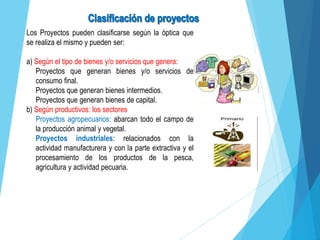 Los Proyectos pueden clasificarse según la óptica que
se realiza el mismo y pueden ser:
a) Según el tipo de bienes y/o servicios que genera:
Proyectos que generan bienes y/o servicios de
consumo final.
Proyectos que generan bienes intermedios.
Proyectos que generan bienes de capital.
b) Según productivos: los sectores
Proyectos agropecuarios: abarcan todo el campo de
la producción animal y vegetal.
Proyectos industriales: relacionados con la
actividad manufacturera y con la parte extractiva y el
procesamiento de los productos de la pesca,
agricultura y actividad pecuaria.
 