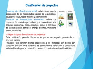 Proyectos de infraestructura social: relacionados con la
satisfacción de las necesidades básicas de la población,
educación, salud, redes de agua y alcantarillado.
Proyectos de infraestructura económica: incluye los
proyectos de unidades productivas que proporcionan a la
actividad económica, ciertos insumos, bienes o servicios,
de utilidad general, como ser energía eléctrica, transporte
y comunicaciones.
c) Según la óptica de evaluación de proyectos:
Esta clasificación permite diferenciar lo que es un proyecto privado de un
proyecto público.
Proyectos que generan bienes específicos o de mercado: son bienes con
consumo divisible, este consumo es generalmente voluntario y proporciona
satisfacción solo para el consumidor, a menudo implica la destrucción del bien.
 