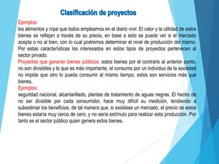 Ejemplos:
los alimentos y ropa que todos empleamos en el diario vivir. El valor y la utilidad de estos
bienes se reflejan a través de su precio, en base a esto se puede ver si el mercado
acepta o no al bien, con lo cual podremos determinar el nivel de producción del mismo.
Por estas características los interesados en estos tipos de proyectos pertenecen al
sector privado.
Proyectos que generan bienes públicos: estos bienes por el contrario al anterior punto,
no son divisibles y lo que es más importante, el consumo por un individuo de la sociedad
no impide que otro lo pueda consumir al mismo tiempo, estos son servicios más que
bienes.
Ejemplos:
seguridad nacional, alcantarillado, plantas de tratamiento de aguas negras. El hecho de
no ser divisible por cada consumidor, hace muy difícil su medición, tendiendo a
subestimar los beneficios, de tal manera que, si existiese un mercado, el precio de estos
bienes estaría muy cerca de cero; y no sería estímulo para realizar esta producción. Por
tanto es el sector público quien genera estos bienes.
 