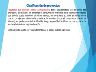 Proyectos que generan bienes semi-públicos: tiene características de los otros dos
proyectos, es divisible, sin embargo el consumo por individuo de la sociedad no impide
que otro lo pueda consumir al mismo tiempo, por otra parte su valor se refleja en el
precio. Un ejemplo claro sería la educación escolar donde el consumidor directo (el
alumno), es perfectamente identificable, luego es posible identificar vía precio, parte de
los beneficios de su mejor educación.
Este proyecto puede ser realizado tanto por el sector público o privado.
 