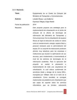 Asesor:Prof.Javier ARCE ACCO ComputacióneInformática
1
7
3.1.1. Nacional.-
Título: Equipamiento de un Centro de Cómputo del
Ministerio de Transportes y Comunicaciones.
Autores: Lobatón Rosas, Luis Guillermo
Espinoza Villogas, Edgar Renán
Fecha de publicación: 2014
Resumen: Este proyecto propone una estrategia para la
implementación de virtualización en el centro de
cómputo de la oficina de tecnología de
información del Ministerio de Transportes y
Comunicaciones. Con la virtualización de equipos
físicos se logra la reducción de costos en rubros
como el mantenimiento, energía, espacio físico y
personal necesario para la administración del
equipo. En su conjunto las reducciones producen
ahorros muy atractivos para las empresas o
instituciones que buscan la optimización de sus
recursos, pero manteniendo o incrementando el
nivel de los servicios de tecnologías de la
información existentes. Para la ejecución del
proyecto se realizó la planeación e
implementación de toda una arquitectura de
virtualización, la cual estuvo conformada de
servidores blade y storage de la marca DELL,
manejados por VMware líder en el rubro de la
virtualización. Como resultado, se consiguió
implementar una plataforma de virtualización que
sea capaz de soportar todos los servicios
informáticos que se brindan, reduciendo
 