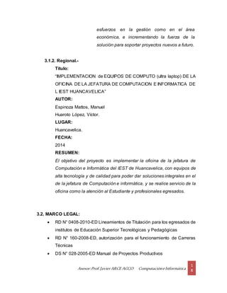 Asesor:Prof.Javier ARCE ACCO ComputacióneInformática
1
8
esfuerzos en la gestión como en el área
económica, e incrementando la fuerza de la
solución para soportar proyectos nuevos a futuro.
3.1.2. Regional.-
Título:
“IMPLEMENTACION de EQUIPOS DE COMPUTO (ultra laptop) DE LA
OFICINA DE LA JEFATURA DE COMPUTACION E INFORMATICA DE
L IEST HUANCAVELICA”
AUTOR:
Espinoza Mattos, Manuel
Huaroto López, Víctor.
LUGAR:
Huancavelica.
FECHA:
2014
RESUMEN:
El objetivo del proyecto es implementar la oficina de la jefatura de
Computación e Informática del IEST de Huancavelica, con equipos de
alta tecnología y de calidad para poder dar soluciones integrales en el
de la jefatura de Computación e informática, y se realice servicio de la
oficina como la atención al Estudiante y profesionales egresados.
3.2. MARCO LEGAL:
 RD N° 0408-2010-ED Lineamientos de Titulación para los egresados de
institutos de Educación Superior Tecnológicas y Pedagógicas
 RD N° 160-2008-ED, autorización para el funcionamiento de Carreras
Técnicas
 DS N° 028-2005-ED Manual de Proyectos Productivos
 