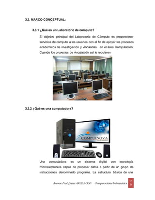 Asesor:Prof.Javier ARCE ACCO ComputacióneInformática
2
0
3.3. MARCO CONCEPTUAL:
3.3.1 ¿Qué es un Laboratorio de computo?
El objetivo principal del Laboratorio de Cómputo es proporcionar
servicios de cómputo a los usuarios con el fin de apoyar los procesos
académicos de investigación y vinculadas en el área Computación.
Cuando los proyectos de vinculación así lo requieren
3.3.2 ¿Qué es una computadora?
Una computadora es un sistema digital con tecnología
microelectrónica capaz de procesar datos a partir de un grupo de
instrucciones denominado programa. La estructura básica de una
 