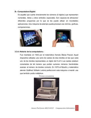 Asesor:Prof.Javier ARCE ACCO ComputacióneInformática
2
2
B.- Computadora Digital:
Es aquella que cuenta directamente los números (0 dígitos) que representan
numerales, letras y otros símbolos especiales. Son capaces de almacenar
diferentes programas por lo que se les puede utilizar en incontables
aplicaciones. Una máquina de este tipo puede procesar una nómina, graficas,
comparaciones.
3.3.4. Historia de la computadora.-
Fue inventada en 1642 por el matemático francés Blaise Pascal. Aquel
dispositivo utilizaba una serie de ruedas de diez dientes en las que cada
uno de los dientes representaba un dígito del 0 al 9. Las ruedas estaban
conectadas de tal manera que podían sumarse números haciéndolas
avanzar el número de dientes correcto. En 1670 el filósofo y matemático
alemán Gottfried Wilhelm Leibniz perfeccionó esta máquina e inventó una
que también podía multiplicar.
Primeras computadoras
 