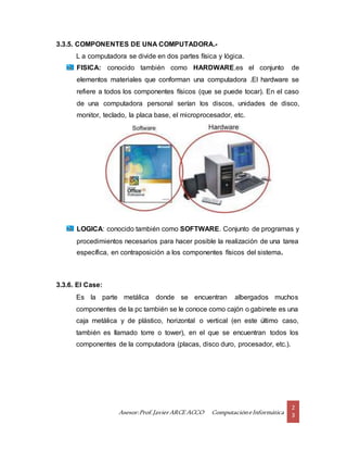 Asesor:Prof.Javier ARCE ACCO ComputacióneInformática
2
3
3.3.5. COMPONENTES DE UNA COMPUTADORA.-
L a computadora se divide en dos partes física y lógica.
FISICA: conocido también como HARDWARE.es el conjunto de
elementos materiales que conforman una computadora .El hardware se
refiere a todos los componentes físicos (que se puede tocar). En el caso
de una computadora personal serían los discos, unidades de disco,
monitor, teclado, la placa base, el microprocesador, etc.
LOGICA: conocido también como SOFTWARE. Conjunto de programas y
procedimientos necesarios para hacer posible la realización de una tarea
específica, en contraposición a los componentes físicos del sistema.
3.3.6. El Case:
Es la parte metálica donde se encuentran albergados muchos
componentes de la pc también se le conoce como cajón o gabinete es una
caja metálica y de plástico, horizontal o vertical (en este último caso,
también es llamado torre o tower), en el que se encuentran todos los
componentes de la computadora (placas, disco duro, procesador, etc.).
 