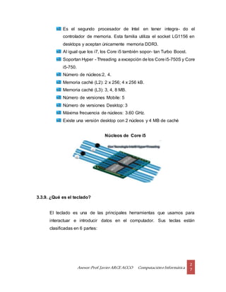 Asesor:Prof.Javier ARCE ACCO ComputacióneInformática
2
7
Es el segundo procesador de Intel en tener integra- do el
controlador de memoria. Esta familia utiliza el socket LG1156 en
desktops y aceptan únicamente memoria DDR3.
Al igual que los i7, los Core i5 también sopor- tan Turbo Boost.
Soportan Hyper - Threading a excepción de los Core i5-750S y Core
i5-750.
Número de núcleos:2, 4.
Memoria caché (L2): 2 x 256; 4 x 256 kB.
Memoria caché (L3): 3, 4, 8 MB.
Número de versiones Mobile: 5
Número de versiones Desktop: 3
Máxima frecuencia de núcleos: 3.60 GHz.
Existe una versión desktop con 2 núcleos y 4 MB de caché
Núcleos de Core i5
3.3.9. ¿Qué es el teclado?
El teclado es una de las principales herramientas que usamos para
interactuar e introducir datos en el computador. Sus teclas están
clasificadas en 6 partes:
 