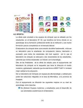 [31]
4.2. OFERTA:
La oferta está orientado a los equipos de cómputo que es utilizado por los
estudiantes en el laboratorio N° 02, que beneficia de forma directa en su
aprendizaje de su formación profesional dentro de la institución y una buena
formación para la competencia en el mercado laboral.
El laboratorio de cómputo tiene como estudio de oferta fundamental, el de ser
un laboratorio para la enseñanza de computación básica, intermedia e
avanzado para todos los estudiantes del nivel superior por lo que el
laboratorio de cómputo se adecuará a las necesidades de los estudiantes,
sabiendo que dichos estudiantes se innoven con la tecnología.
Otra de las finalidades de la oferta de estudio para el equipamiento del
laboratorio de cómputo es la respuesta que tiene la dirección al mundo
moderno y globalizado, sabiendo que de esta forma el ISEP “SJB” H. brindará
mejor calidad en la educación.
Ser un laboratorio de Cómputo con equipos de alta tecnología y calidad para
poder dar soluciones integrales en el área de Informática, a la provincia de
Huaytará.
Con el equipamiento se ofrecerán las siguientes mejoras en su nivel de
aprendizaje como describe:
Se ofertaran Equipos modernos y actualizados para el desarrollo de
sus actividades académicas en el laboratorio.
 
