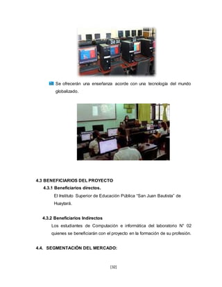 [32]
Se ofrecerán una enseñanza acorde con una tecnología del mundo
globalizado.
4.3 BENEFICIARIOS DEL PROYECTO
4.3.1 Beneficiarios directos.
El Instituto Superior de Educación Pública “San Juan Bautista” de
Huaytará.
4.3.2 Beneficiarios Indirectos
Los estudiantes de Computación e informática del laboratorio N° 02
quienes se beneficiarán con el proyecto en la formación de su profesión.
4.4. SEGMENTACIÓN DEL MERCADO:
 