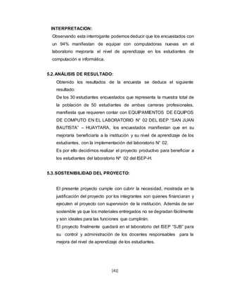 [41]
INTERPRETACION:
Observando esta interrogante podemos deducir que los encuestados con
un 94% manifiestan de equipar con computadoras nuevas en el
laboratorio mejoraría el nivel de aprendizaje en los estudiantes de
computación e informática.
5.2.ANÁLISIS DE RESULTADO:
Obtenido los resultados de la encuesta se deduce el siguiente
resultado:
De los 30 estudiantes encuestados que representa la muestra total de
la población de 50 estudiantes de ambas carreras profesionales,
manifiesta que requieren contar con EQUIPAMIENTOS DE EQUIPOS
DE COMPUTO EN EL LABORATORIO N° 02 DEL ISEP “SAN JUAN
BAUTISTA” – HUAYTARA, los encuestados manifiestan que en su
mejoraría beneficiaría a la institución y su nivel de aprendizaje de los
estudiantes, con la implementación del laboratorio N° 02.
Es por ello decidimos realizar el proyecto productivo para beneficiar a
los estudiantes del laboratorio Nº 02 del ISEP-H.
5.3.SOSTENIBILIDAD DEL PROYECTO:
El presente proyecto cumple con cubrir la necesidad, mostrada en la
justificación del proyecto por los integrantes son quienes financiaran y
ejecuten el proyecto con supervisión de la institución. Además de ser
sostenible ya que los materiales entregados no se degradan fácilmente
y son ideales para las funciones que cumplirán.
El proyecto finalmente quedará en el laboratorio del ISEP “SJB” para
su control y administración de los docentes responsables para la
mejora del nivel de aprendizaje de los estudiantes.
 