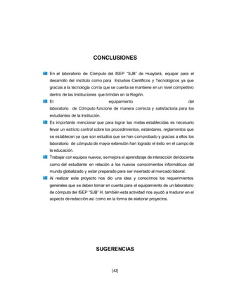 [42]
CONCLUSIONES
En el laboratorio de Cómputo del ISEP “SJB” de Huaytará, equipar para el
desarrollo del instituto como para Estudios Científicos y Tecnológicos ya que
gracias a la tecnología con la que se cuenta se mantiene en un nivel competitivo
dentro de las Instituciones que brindan en la Región.
El equipamiento del
laboratorio de Cómputo funcione de manera correcta y satisfactoria para los
estudiantes de la Institución.
Es importante mencionar que para lograr las metas establecidas es necesario
llevar un estricto control sobre los procedimientos, estándares, reglamentos que
se establecen ya que son estudios que se han comprobado y gracias a ellos los
laboratorio de cómputo de mayor extensión han logrado el éxito en el campo de
la educación.
Trabajar con equipos nuevos, semejora el aprendizaje de interacción del docente
como del estudiante en relación a los nuevos conocimientos informáticos del
mundo globalizado y estar preparado para ser insertado al mercado laboral.
Al realizar este proyecto nos dio una idea y conocimos los requerimientos
generales que se deben tomar en cuenta para el equipamiento de un laboratorio
de cómputo del ISEP “SJB” H, también esta actividad nos ayudó a madurar en el
aspecto de redacción así como en la forma de elaborar proyectos.
SUGERENCIAS
 