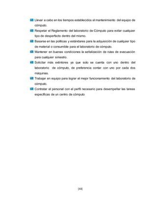 [43]
Llevar a cabo en los tiempos establecidos el mantenimiento del equipo de
cómputo.
Respetar el Reglamento del laboratorio de Cómputo para evitar cualquier
tipo de desperfecto dentro del mismo.
Basarse en las políticas y estándares para la adquisición de cualquier tipo
de material o consumible para el laboratorio de cómputo.
Mantener en buenas condiciones la señalización de rutas de evacuación
para cualquier siniestro.
Solicitar más extintores ya que solo se cuenta con uno dentro del
laboratorio de cómputo, de preferencia contar con uno por cada dos
máquinas.
Trabajar en equipo para lograr el mejor funcionamiento del laboratorio de
cómputo.
Contratar el personal con el perfil necesario para desempeñar las tareas
específicas de un centro de cómputo
 
