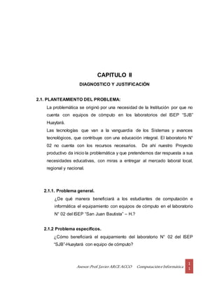 Asesor:Prof.Javier ARCE ACCO ComputacióneInformática
1
1
CAPITULO II
DIAGNOSTICO Y JUSTIFICACIÓN
2.1. PLANTEAMIENTO DEL PROBLEMA:
La problemática se originó por una necesidad de la Institución por que no
cuenta con equipos de cómputo en los laboratorios del ISEP “SJB”
Huaytará.
Las tecnologías que van a la vanguardia de los Sistemas y avances
tecnológicos, que contribuye con una educación integral. El laboratorio N°
02 no cuenta con los recursos necesarios. De ahí nuestro Proyecto
productivo da inicio la problemática y que pretendemos dar respuesta a sus
necesidades educativas, con miras a entregar al mercado laboral local,
regional y nacional.
2.1.1. Problema general.
¿De qué manera beneficiará a los estudiantes de computación e
informática el equipamiento con equipos de cómputo en el laboratorio
N° 02 del ISEP “San Juan Bautista” – H.?
2.1.2 Problema específicos.
¿Cómo beneficiará el equipamiento del laboratorio N° 02 del ISEP
“SJB”-Huaytará con equipo de cómputo?
 