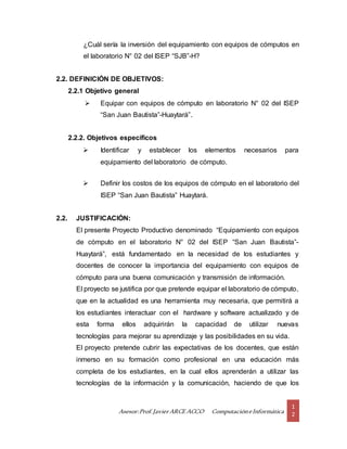Asesor:Prof.Javier ARCE ACCO ComputacióneInformática
1
2
¿Cuál sería la inversión del equipamiento con equipos de cómputos en
el laboratorio N° 02 del ISEP “SJB”-H?
2.2. DEFINICIÓN DE OBJETIVOS:
2.2.1 Objetivo general
 Equipar con equipos de cómputo en laboratorio N° 02 del ISEP
“San Juan Bautista”-Huaytará”.
2.2.2. Objetivos específicos
 Identificar y establecer los elementos necesarios para
equipamiento del laboratorio de cómputo.
 Definir los costos de los equipos de cómputo en el laboratorio del
ISEP “San Juan Bautista” Huaytará.
2.2. JUSTIFICACIÓN:
El presente Proyecto Productivo denominado “Equipamiento con equipos
de cómputo en el laboratorio N° 02 del ISEP “San Juan Bautista”-
Huaytará”, está fundamentado en la necesidad de los estudiantes y
docentes de conocer la importancia del equipamiento con equipos de
cómputo para una buena comunicación y transmisión de información.
El proyecto se justifica por que pretende equipar el laboratorio de cómputo,
que en la actualidad es una herramienta muy necesaria, que permitirá a
los estudiantes interactuar con el hardware y software actualizado y de
esta forma ellos adquirirán la capacidad de utilizar nuevas
tecnologías para mejorar su aprendizaje y las posibilidades en su vida.
El proyecto pretende cubrir las expectativas de los docentes, que están
inmerso en su formación como profesional en una educación más
completa de los estudiantes, en la cual ellos aprenderán a utilizar las
tecnologías de la información y la comunicación, haciendo de que los
 
