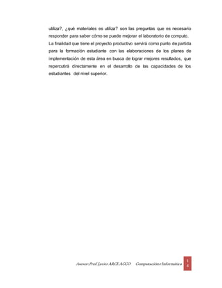 Asesor:Prof.Javier ARCE ACCO ComputacióneInformática
1
4
utiliza?, ¿qué materiales es utiliza? son las preguntas que es necesario
responder para saber cómo se puede mejorar el laboratorio de computo.
La finalidad que tiene el proyecto productivo servirá como punto de partida
para la formación estudiante con las elaboraciones de los planes de
implementación de esta área en busca de lograr mejores resultados, que
repercutirá directamente en el desarrollo de las capacidades de los
estudiantes del nivel superior.
 