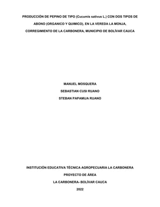 PRODUCCIÓN DE PEPINO DE TIPO (Cucumis sativus L.) CON DOS TIPOS DE
ABONO (ORGANICO Y QUIMICO), EN LA VEREDA LA MONJA,
CORREGIMIENTO DE LA CARBONERA, MUNICIPIO DE BOLÍVAR CAUCA
MANUEL MOSQUERA
SEBASTIAN CUSI RUANO
STEBAN PAPAMIJA RUANO
INSTITUCIÓN EDUCATIVA TÉCNICA AGROPECUARIA LA CARBONERA
PROYECTO DE ÁREA
LA CARBONERA- BOLÍVAR CAUCA
2022
 
