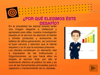 En la actualidad las damas buscan tener
una imagen elegante e intelectual y
apropiada para ellas, nuestra investigación
basada en el servicio de atención al cliente
y brindar productos y accesorios de
belleza de última generación, así promover
el buen servicio y atención que el cliente
requiere y no lo que la empresa presume.
Los clientes constituyen un elemento vital
e impulsador de las Instituciones y
Organizaciones, ya que hacia ellos va
dirigido el servicio final; por ello el
tratamiento efectivo al público ha sido y es
una de las herramientas principales para la
captación y mantenimiento de su clientela.

 